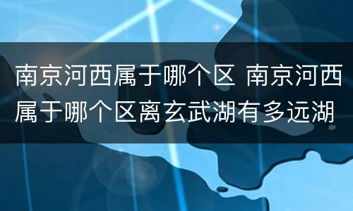 南京河西属于哪个区 南京河西属于哪个区离玄武湖有多远湖有多远