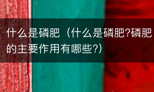 什么是磷肥（什么是磷肥?磷肥的主要作用有哪些?）