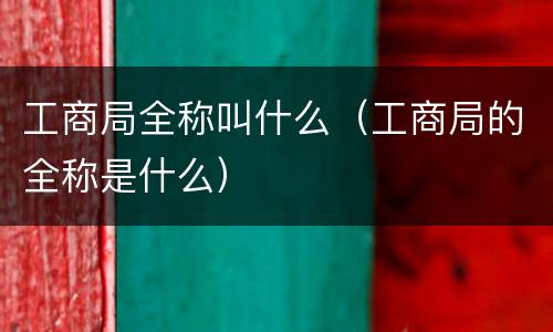 工商局全称叫什么（工商局的全称是什么）