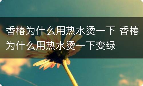 香椿为什么用热水烫一下 香椿为什么用热水烫一下变绿