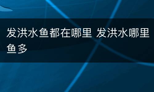 发洪水鱼都在哪里 发洪水哪里鱼多