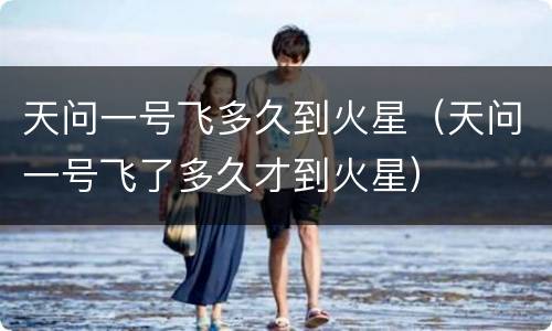 天问一号飞多久到火星（天问一号飞了多久才到火星）
