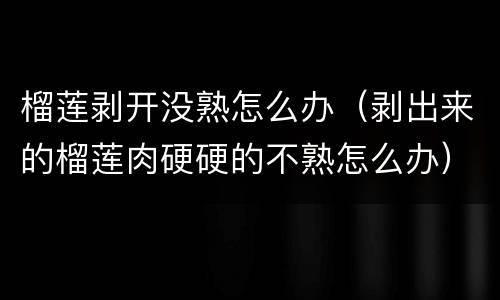 榴莲剥开没熟怎么办（剥出来的榴莲肉硬硬的不熟怎么办）