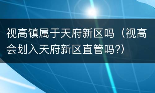 视高镇属于天府新区吗（视高会划入天府新区直管吗?）