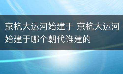 京杭大运河始建于 京杭大运河始建于哪个朝代谁建的