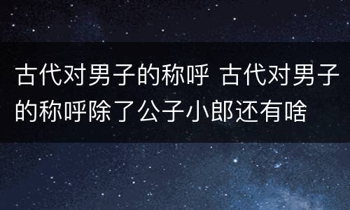古代对男子的称呼 古代对男子的称呼除了公子小郎还有啥