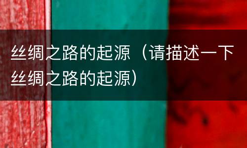丝绸之路的起源（请描述一下丝绸之路的起源）