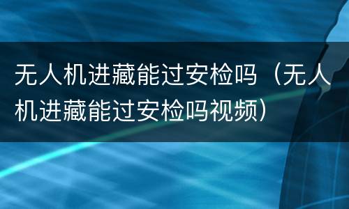 无人机进藏能过安检吗（无人机进藏能过安检吗视频）