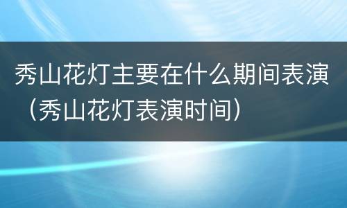 秀山花灯主要在什么期间表演（秀山花灯表演时间）