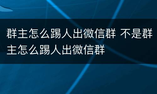 群主怎么踢人出微信群 不是群主怎么踢人出微信群