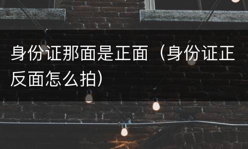 身份证那面是正面（身份证正反面怎么拍）