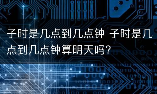 子时是几点到几点钟 子时是几点到几点钟算明天吗?