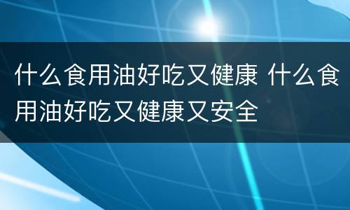 什么食用油好吃又健康 什么食用油好吃又健康又安全