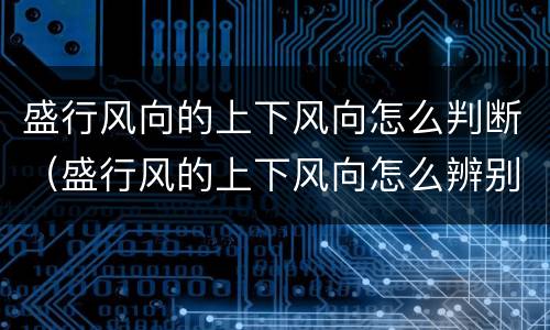 盛行风向的上下风向怎么判断（盛行风的上下风向怎么辨别）