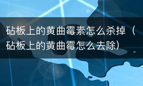 砧板上的黄曲霉素怎么杀掉（砧板上的黄曲霉怎么去除）