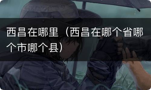 西昌在哪里（西昌在哪个省哪个市哪个县）