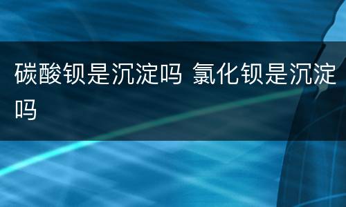 碳酸钡是沉淀吗 氯化钡是沉淀吗