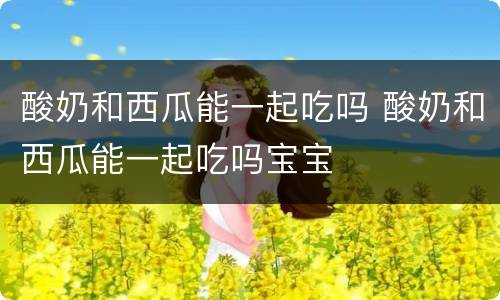 酸奶和西瓜能一起吃吗 酸奶和西瓜能一起吃吗宝宝
