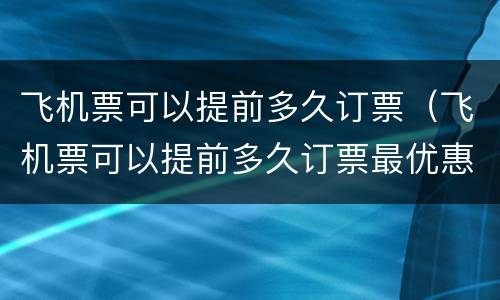 飞机票可以提前多久订票（飞机票可以提前多久订票最优惠）