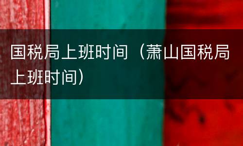 国税局上班时间（萧山国税局上班时间）