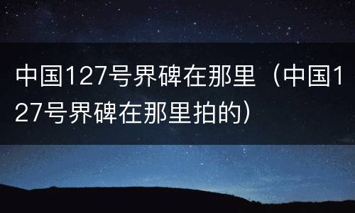 中国127号界碑在那里（中国127号界碑在那里拍的）