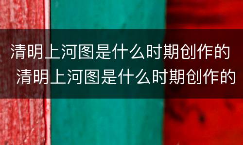 清明上河图是什么时期创作的 清明上河图是什么时期创作的画