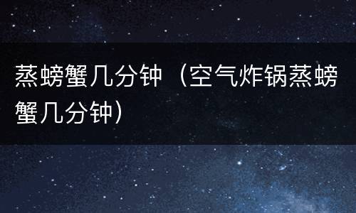 蒸螃蟹几分钟（空气炸锅蒸螃蟹几分钟）