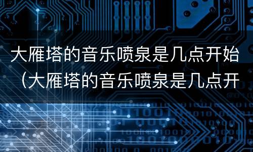 大雁塔的音乐喷泉是几点开始（大雁塔的音乐喷泉是几点开始的）