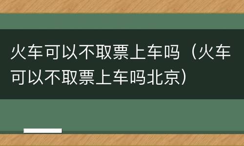 火车可以不取票上车吗（火车可以不取票上车吗北京）
