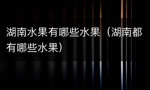 湖南水果有哪些水果（湖南都有哪些水果）