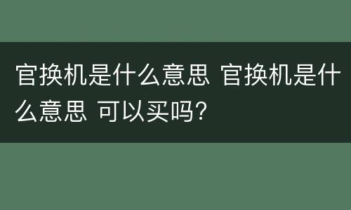 官换机是什么意思 官换机是什么意思 可以买吗?