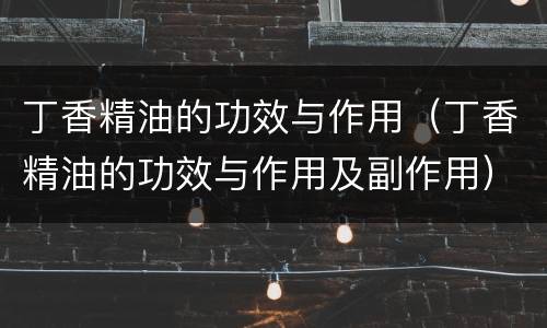 丁香精油的功效与作用（丁香精油的功效与作用及副作用）