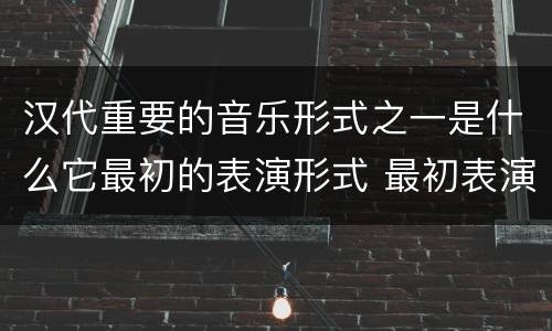 汉代重要的音乐形式之一是什么它最初的表演形式 最初表演形式是徒歌的汉代重要的音乐形式是什么
