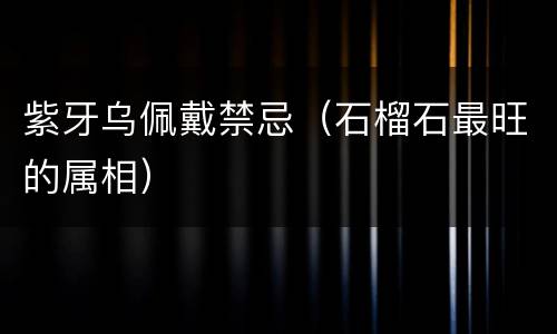 紫牙乌佩戴禁忌（石榴石最旺的属相）