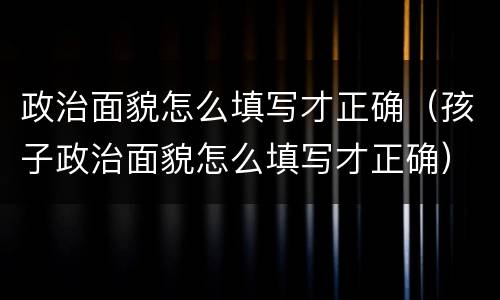 政治面貌怎么填写才正确（孩子政治面貌怎么填写才正确）