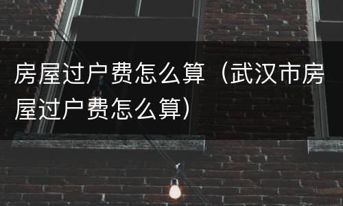 房屋过户费怎么算（武汉市房屋过户费怎么算）