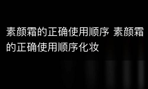 素颜霜的正确使用顺序 素颜霜的正确使用顺序化妆