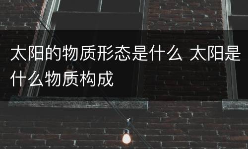 太阳的物质形态是什么 太阳是什么物质构成