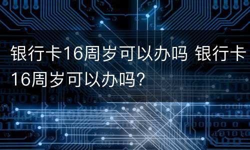 银行卡16周岁可以办吗 银行卡16周岁可以办吗?