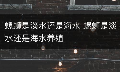 螺蛳是淡水还是海水 螺蛳是淡水还是海水养殖