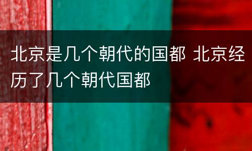 北京是几个朝代的国都 北京经历了几个朝代国都