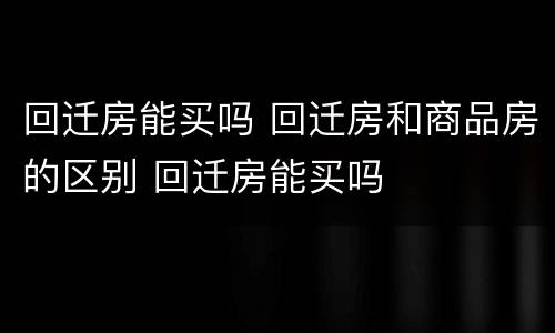 回迁房能买吗 回迁房和商品房的区别 回迁房能买吗