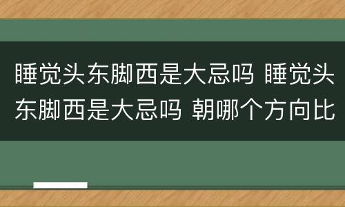 睡觉头东脚西是大忌吗 睡觉头东脚西是大忌吗 朝哪个方向比较好
