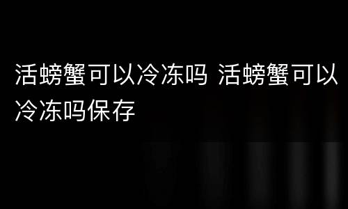 活螃蟹可以冷冻吗 活螃蟹可以冷冻吗保存