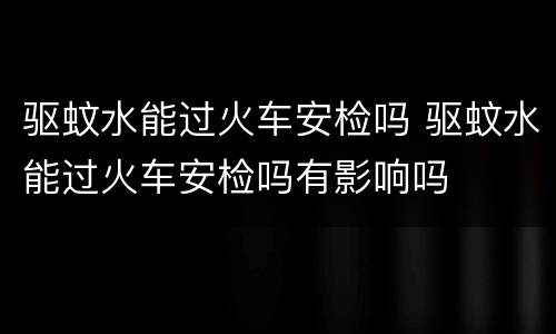 驱蚊水能过火车安检吗 驱蚊水能过火车安检吗有影响吗