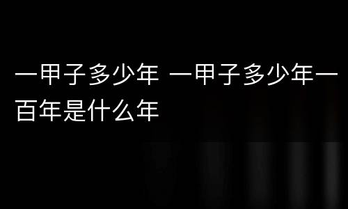 一甲子多少年 一甲子多少年一百年是什么年