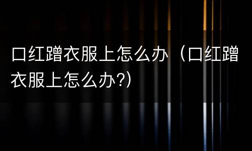 口红蹭衣服上怎么办（口红蹭衣服上怎么办?）