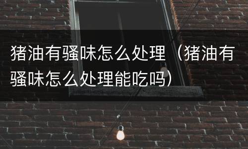 猪油有骚味怎么处理（猪油有骚味怎么处理能吃吗）