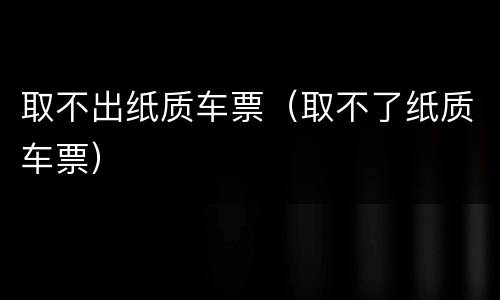 取不出纸质车票（取不了纸质车票）
