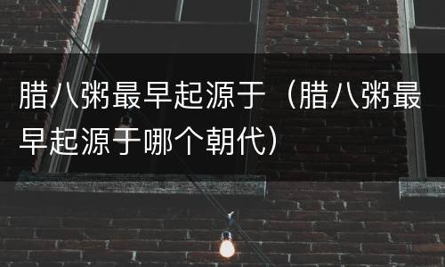 腊八粥最早起源于（腊八粥最早起源于哪个朝代）